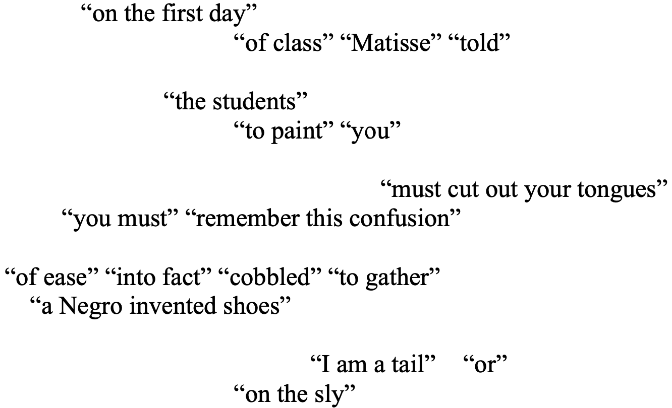 “on the first day” 
			“of class” “Matisse” “told” 

             “the students” 
			“to paint” “you” 

 		           “must cut out your tongues” 
         “you must” “remember this confusion” 

“of ease” “into fact” “cobbled” “to gather” 
    “a Negro invented shoes”

 	“I am a tail” 	“or”
			“on the sly”